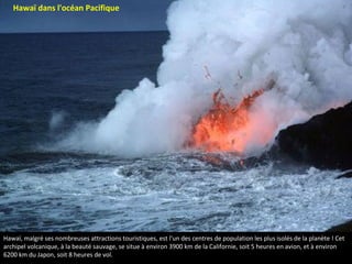 Hawaï, malgré ses nombreuses attractions touristiques, est l'un des centres de population les plus isolés de la planète ! Cet
archipel volcanique, à la beauté sauvage, se situe à environ 3900 km de la Californie, soit 5 heures en avion, et à environ
6200 km du Japon, soit 8 heures de vol.
Hawaï dans l'océan Pacifique
 