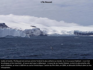 Isolée et hostile, l'île Bouvet est connue comme l'endroit le plus solitaire au monde. Ici, il n'y a aucun habitant - si ce n'est
les phoques et les manchots - et aucun port pour y débarquer - à cause de ses hautes falaises. La terre la plus proche, elle
aussi inhabitée, se situe à 1600 km au sud en Antarctique. L'action du film Alien, en 2004, se déroulait d'ailleurs dans ce lieu
inhospitalier.
L'île Bouvet
 