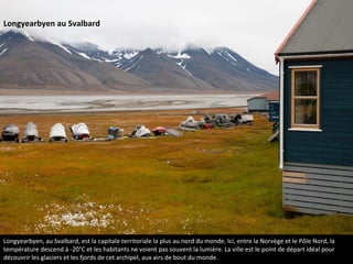 Longyearbyen, au Svalbard, est la capitale territoriale la plus au nord du monde. Ici, entre la Norvège et le Pôle Nord, la
température descend à -20°C et les habitants ne voient pas souvent la lumière. La ville est le point de départ idéal pour
découvrir les glaciers et les fjords de cet archipel, aux airs de bout du monde.
Longyearbyen au Svalbard
 