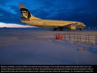 Barrow, en Alaska, se situe à 550 km au nord du cercle Arctique. C'est la ville la plus septentrionale des Etats-Unis. Son
climat n'attire pas vraiment les touristes. En hiver, les températures sont basses et le soleil se montre rarement. L’été, la
glace fond et laisse de nombreuses flaques d’eau, habitées par des milliers de moustiques. Fin, amicalement à vous, Clo.
Barrow en Alaska
 