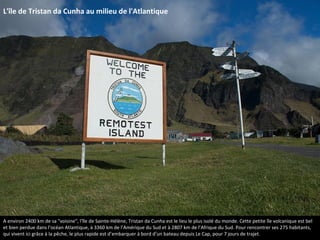 L'île de Tristan da Cunha au milieu de l'Atlantique
A environ 2400 km de sa "voisine", l'île de Sainte-Hélène, Tristan da Cunha est le lieu le plus isolé du monde. Cette petite île volcanique est bel
et bien perdue dans l’océan Atlantique, à 3360 km de l’Amérique du Sud et à 2807 km de l’Afrique du Sud. Pour rencontrer ses 275 habitants,
qui vivent ici grâce à la pêche, le plus rapide est d’embarquer à bord d’un bateau depuis Le Cap, pour 7 jours de trajet.
 