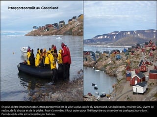 En plus d'être imprononçable, Ittoqqortoormiit est la ville la plus isolée du Groenland. Ses habitants, environ 500, vivent ici
reclus, de la chasse et de la pêche. Pour s’y rendre, il faut opter pour l'hélicoptère ou attendre les quelques jours dans
l’année où la ville est accessible par bateau.
Ittoqqortoormiit au Groenland
 