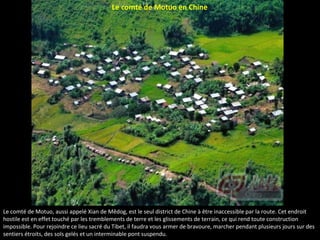 Le comté de Motuo en Chine
Le comté de Motuo, aussi appelé Xian de Mêdog, est le seul district de Chine à être inaccessible par la route. Cet endroit
hostile est en effet touché par les tremblements de terre et les glissements de terrain, ce qui rend toute construction
impossible. Pour rejoindre ce lieu sacré du Tibet, il faudra vous armer de bravoure, marcher pendant plusieurs jours sur des
sentiers étroits, des sols gelés et un interminable pont suspendu.
 
