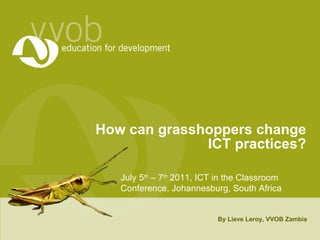How can grasshoppers change ICT practices? By Lieve Leroy, VVOB Zambia July 5 th  – 7 th  2011, ICT in the Classroom Conference, Johannesburg, South Africa 