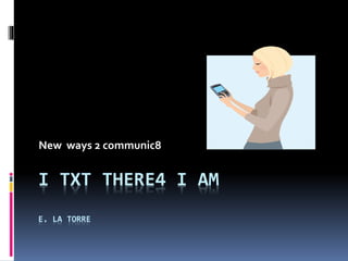 I TXT THERE4 I AM
E. LA TORRE
New ways 2 communic8
 