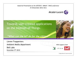 All Rights Reserved © Alcatel-Lucent 2010
Towards user-created applications
on the Internet-of-Things.
“What can the IoT do for the citizen?”
Lieven Trappeniers
Ambient Media department
Bell Labs
November 9th 2010
With support from
Industrial Presentation at the ANT2010 / MMoM / iiWAS conference
8-10 November 2010, Paris
 