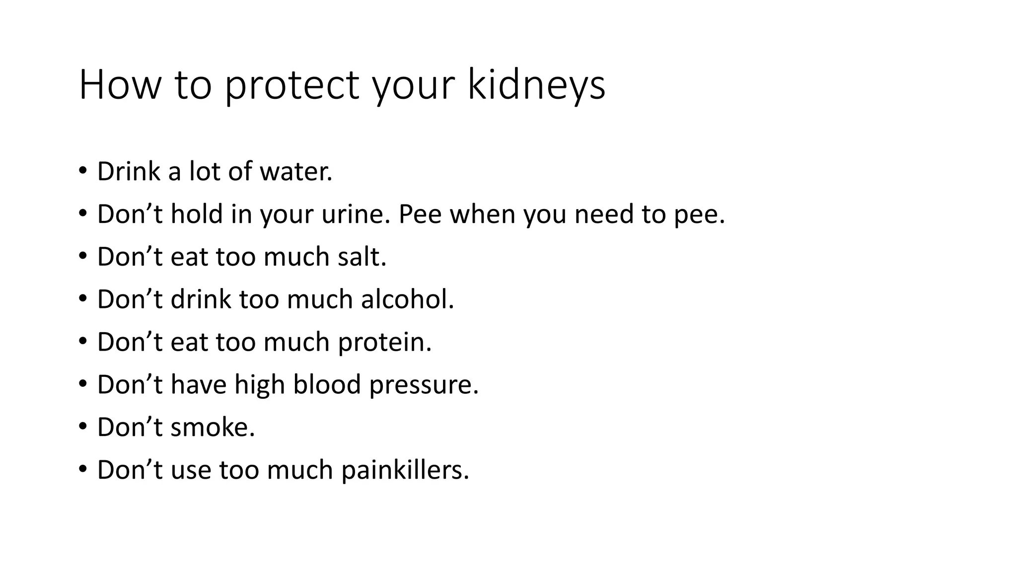 How to protect your kidneys
• Drink a lot of water.
• Don’t hold in your urine. Pee when you need to pee.
• Don’t eat too much salt.
• Don’t drink too much alcohol.
• Don’t eat too much protein.
• Don’t have high blood pressure.
• Don’t smoke.
• Don’t use too much painkillers.
 