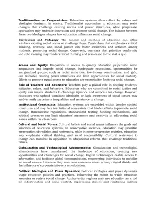 Traditionalism vs. Progressivism: Education systems often reflect the values and
ideologies dominant in society. Traditionalist approaches to education may resist
changes that challenge existing norms and power structures, while progressive
approaches may embrace innovation and promote social change. The balance between
these two ideologies shapes how education influences social change.
Curriculum and Pedagogy: The content and methods of education can either
reinforce existing social norms or challenge them. Curriculum that emphasizes critical
thinking, diversity, and social justice can foster awareness and activism among
students, promoting social change. Conversely, curricula that prioritize conformity
and rote learning may hinder critical thinking and resistance to the status quo.
Access and Equity: Disparities in access to quality education perpetuate social
inequalities and impede social change. Inadequate educational opportunities for
marginalized groups, such as racial minorities, low-income communities, and girls,
can reinforce existing power structures and limit opportunities for social mobility.
Efforts to promote equal access to education are essential for fostering social change.
Role of Teachers and Educators: Teachers play a pivotal role in shaping students'
attitudes, values, and behaviors. Educators who are committed to social justice and
equity can inspire students to challenge injustice and advocate for change. However,
educators who uphold dominant ideologies or lack awareness of social issues may
inadvertently perpetuate inequalities and resistance to change.
Institutional Constraints: Education systems are embedded within broader societal
structures and may face institutional constraints that hinder efforts to promote social
change. Bureaucratic regulations, standardized testing, funding mechanisms, and
political pressures can limit educators' autonomy and creativity in addressing social
issues within the classroom.
Cultural and Social Norms: Cultural beliefs and social norms influence the goals and
priorities of education systems. In conservative societies, education may prioritize
preservation of tradition and conformity, while in more progressive societies, education
may emphasize critical thinking and social responsibility. Cultural resistance to
change can manifest in opposition to educational reforms that challenge traditional
values.
Globalization and Technological Advancements: Globalization and technological
advancements have transformed the landscape of education, creating new
opportunities and challenges for social change. Digital technologies enable access to
information and facilitate global communication, empowering individuals to mobilize
for social causes. However, they also raise concerns about privacy, digital divide, and
the influence of corporate interests on education.
Political Ideologies and Power Dynamics: Political ideologies and power dynamics
shape education policies and practices, influencing the extent to which education
promotes or resists social change. Authoritarian regimes may use education as a tool
for indoctrination and social control, suppressing dissent and reinforcing existing
 
