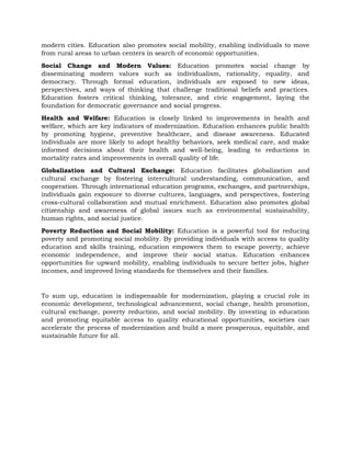 modern cities. Education also promotes social mobility, enabling individuals to move
from rural areas to urban centers in search of economic opportunities.
Social Change and Modern Values: Education promotes social change by
disseminating modern values such as individualism, rationality, equality, and
democracy. Through formal education, individuals are exposed to new ideas,
perspectives, and ways of thinking that challenge traditional beliefs and practices.
Education fosters critical thinking, tolerance, and civic engagement, laying the
foundation for democratic governance and social progress.
Health and Welfare: Education is closely linked to improvements in health and
welfare, which are key indicators of modernization. Education enhances public health
by promoting hygiene, preventive healthcare, and disease awareness. Educated
individuals are more likely to adopt healthy behaviors, seek medical care, and make
informed decisions about their health and well-being, leading to reductions in
mortality rates and improvements in overall quality of life.
Globalization and Cultural Exchange: Education facilitates globalization and
cultural exchange by fostering intercultural understanding, communication, and
cooperation. Through international education programs, exchanges, and partnerships,
individuals gain exposure to diverse cultures, languages, and perspectives, fostering
cross-cultural collaboration and mutual enrichment. Education also promotes global
citizenship and awareness of global issues such as environmental sustainability,
human rights, and social justice.
Poverty Reduction and Social Mobility: Education is a powerful tool for reducing
poverty and promoting social mobility. By providing individuals with access to quality
education and skills training, education empowers them to escape poverty, achieve
economic independence, and improve their social status. Education enhances
opportunities for upward mobility, enabling individuals to secure better jobs, higher
incomes, and improved living standards for themselves and their families.
To sum up, education is indispensable for modernization, playing a crucial role in
economic development, technological advancement, social change, health promotion,
cultural exchange, poverty reduction, and social mobility. By investing in education
and promoting equitable access to quality educational opportunities, societies can
accelerate the process of modernization and build a more prosperous, equitable, and
sustainable future for all.
 