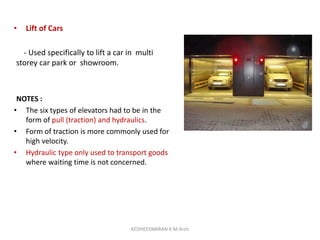• Lift of Cars
- Used specifically to lift a car in multi
storey car park or showroom.
NOTES :
• The six types of elevators had to be in the
form of pull (traction) and hydraulics.
• Form of traction is more commonly used for
high velocity.
• Hydraulic type only used to transport goods
where waiting time is not concerned.
KEDHEESWARAN K M.Arch
 