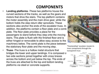 COMPONENTS
• Landing platforms -These two platforms house the
curved sections of the tracks, as well as the gears and
motors that drive the stairs. The top platform contains
the motor assembly and the main drive gear, while the
bottom holds the step return idler sprockets. These
sections also anchor the ends of the escalator truss. In
addition, the platforms contain a floor plate and a comb
plate. The floor plate provides a place for the
passengers to stand before they step onto the moving
stairs. This plate is flush with the finished floor and is
either hinged or removable to allow easy access to the
machinery below. The comb plate is the piece between
the stationary floor plate and the moving step.
• Truss -The truss is a hollow metal structure that
bridges the lower and upper landings. It is composed of
two side sections joined together with cross braces
across the bottom and just below the top. The ends of
the truss are attached to the top and bottom landing
platforms via steel or concrete supports.
"freestanding" escalator reveals its
inner components through the
transparent truss
KEDHEESWARAN K M.Arch
 