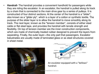 • Handrail- The handrail provides a convenient handhold for passengers while
they are riding the escalator. In an escalator, the handrail is pulled along its track
by a chain that is connected to the main drive gear by a series of pulleys. It is
constructed of four distinct sections. At the center of the handrail is a "slider",
also known as a "glider ply", which is a layer of a cotton or synthetic textile. The
purpose of the slider layer is to allow the handrail to move smoothly along its
track. The next layer, known as the "tension member”, consists of either steel
cable or flat steel tape, and provides the handrail with tensile strength and
flexibility. On top of tension member are the inner construction components,
which are made of chemically treated rubber designed to prevent the layers from
separating. Finally, the outer layer—the only part that passengers. Escalator
balustrades are usually made of laminated glass or as steel structures covered
in sheet metal.
An escalator equipped with a "bellows"
handrail.
KEDHEESWARAN K M.Arch
 