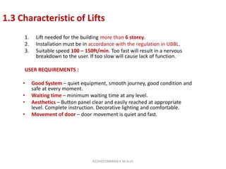 1.3 Characteristic of Lifts
1. Lift needed for the building more than 6 storey.
2. Installation must be in accordance with the regulation in UBBL.
3. Suitable speed 100 – 150ft/min. Too fast will result in a nervous
breakdown to the user. If too slow will cause lack of function.
USER REQUIREMENTS :
• Good System – quiet equipment, smooth journey, good condition and
safe at every moment.
• Waiting time – minimum waiting time at any level.
• Aesthetics – Button panel clear and easily reached at appropriate
level. Complete instruction. Decorative lighting and comfortable.
• Movement of door – door movement is quiet and fast.
KEDHEESWARAN K M.Arch
 