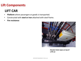 Lift Components
LIFT CAR
• Platform where passengers or goods is transported.
• Constructed with steel or iron attached with steel frame.
• Fire resistance
Elevator hoist ropes on top of
a lift car
KEDHEESWARAN K M.Arch
 