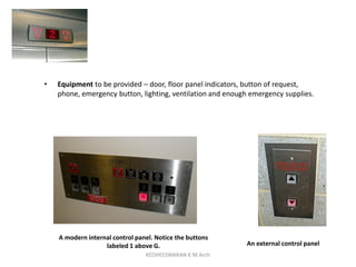 • Equipment to be provided – door, floor panel indicators, button of request,
phone, emergency button, lighting, ventilation and enough emergency supplies.
An external control panel
A modern internal control panel. Notice the buttons
labeled 1 above G.
KEDHEESWARAN K M.Arch
 