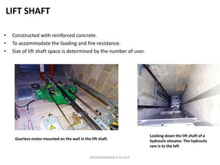 LIFT SHAFT
• Constructed with reinforced concrete.
• To accommodate the loading and fire resistance.
• Size of lift shaft space is determined by the number of user.
Looking down the lift shaft of a
hydraulic elevator. The hydraulic
ram is to the left
Gearless motor mounted on the wall in the lift shaft
KEDHEESWARAN K M.Arch
 
