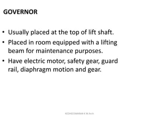 GOVERNOR
• Usually placed at the top of lift shaft.
• Placed in room equipped with a lifting
beam for maintenance purposes.
• Have electric motor, safety gear, guard
rail, diaphragm motion and gear.
KEDHEESWARAN K M.Arch
 