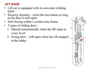 LIFT DOOR
• Lift car is equipped with its own door (sliding
type).
• Security measure – resist the movement as long
as the door is still open.
• Self closing within a certain time frame.
• 2 types of sliding door :
1. Opened automatically when the lift stops at
every level.
2. Swing door – will open when the lift stopped
at the lobby.
KEDHEESWARAN K M.Arch
 