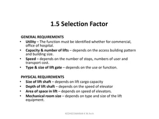 1.5 Selection Factor
GENERAL REQUIREMENTS
• Utility – The function must be identified whether for commercial,
office of hospital.
• Capacity & number of lifts – depends on the access building pattern
and building size.
• Speed – depends on the number of stops, numbers of user and
transport cost.
• Type & size of lift gate – depends on the use or function.
PHYSICAL REQUIREMENTS
• Size of lift shaft – depends on lift cargo capacity
• Depth of lift shaft – depends on the speed of elevator
• Area of space in lift – depends on speed of elevators.
• Mechanical room size – depends on type and size of the lift
equipment.
KEDHEESWARAN K M.Arch
 