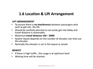 1.6 Location & Lift Arrangement
LIFT ARRANGEMENT
• To ensure there is no interference between passengers who
wish to get into the lift.
• Should be carefully planned so can easily get into lobby and
travel distance is reasonable.
• Maximum travel distance 150 – 200ft
• System layout depends on the number of elevator cars that use
the elevator
• Normally the elevator is set in the layout or zoned.
BENEFIT
• If there is high traffic , the usage is at optimum level
• Waiting time will be shorten.
KEDHEESWARAN K M.Arch
 