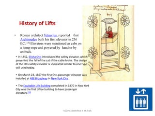 History of Lifts
• Roman architect Vitruvius, reported that
Archimedes built his first elevator in 236
BC.[13] Elevators were mentioned as cabs on
a hemp rope and powered by hand or by
animals.
• In 1852, Elisha Otis introduced the safety elevator, which
prevented the fall of the cab if the cable broke. The design
of the Otis safety elevator is somewhat similar to one type
still used today.
• On March 23, 1857 the first Otis passenger elevator was
installed at 488 Broadway in New York City
• The Equitable Life Building completed in 1870 in New York
City was the first office building to have passenger
elevators.[20]
KEDHEESWARAN K M.Arch
 