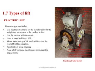 1.7 Types of lift
ELECTRIC LIFT
Common type used today.
• Use electric lift cable to lift the elevator car with the
weight and movement is the catalyst action.
• Use the traction with the motor.
• Used in most building > 60ft.
• Motor room on top of lift shaft will increase the
load of building structure.
• Possibility of noise structure
• Need a lift wells and maintenance room near the
engine room.
Traction elevator motor
KEDHEESWARAN K M.Arch
 