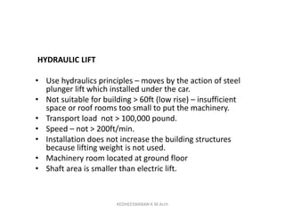 HYDRAULIC LIFT
• Use hydraulics principles – moves by the action of steel
plunger lift which installed under the car.
• Not suitable for building > 60ft (low rise) – insufficient
space or roof rooms too small to put the machinery.
• Transport load not > 100,000 pound.
• Speed – not > 200ft/min.
• Installation does not increase the building structures
because lifting weight is not used.
• Machinery room located at ground floor
• Shaft area is smaller than electric lift.
KEDHEESWARAN K M.Arch
 