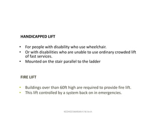 HANDICAPPED LIFT
• For people with disability who use wheelchair.
• Or with disabilities who are unable to use ordinary crowded lift
of fast services.
• Mounted on the stair parallel to the ladder
FIRE LIFT
• Buildings over than 60ft high are required to provide fire lift.
• This lift controlled by a system back on in emergencies.
KEDHEESWARAN K M.Arch
 