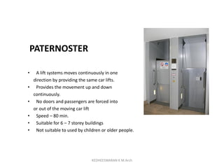 PATERNOSTER
• A lift systems moves continuously in one
direction by providing the same car lifts.
• Provides the movement up and down
continuously.
• No doors and passengers are forced into
or out of the moving car lift
• Speed – 80 min.
• Suitable for 6 – 7 storey buildings
• Not suitable to used by children or older people.
KEDHEESWARAN K M.Arch
 