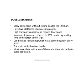 DOUBLE DECKER LIFT
• Carry passengers without raising double the lift shaft.
• Have two platforms which are increased.
• High transport capacity and reduce floor space
• Number of stops can reduced to 50% - reducing waiting
time and shorter car lift trips.
• Can be used in building which has a same height in every
level.
• The main lobby has two levels.
• Must have clear indication of the use in the main lobby to
avoid confusion.
KEDHEESWARAN K M.Arch
 