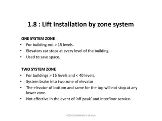 1.8 : Lift Installation by zone system
ONE SYSTEM ZONE
• For building not > 15 levels.
• Elevators car stops at every level of the building.
• Used to save space.
TWO SYSTEM ZONE
• For buildings > 15 levels and < 40 levels.
• System brake into two zone of elevator
• The elevator of bottom and same for the top will not stop at any
lower zone.
• Not effective in the event of ‘off peak’ and interfloor service.
KEDHEESWARAN K M.Arch
 