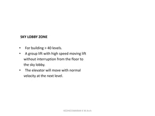 SKY LOBBY ZONE
• For building > 40 levels.
• A group lift with high speed moving lift
without interruption from the floor to
the sky lobby.
• The elevator will move with normal
velocity at the next level.
KEDHEESWARAN K M.Arch
 