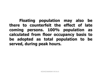 Floating population may also be
there to counterfeit the effect of late
coming persons. 100% population as
calculated from floor occupancy basis to
be adopted as total population to be
served, during peak hours.
KEDHEESWARAN K M.Arch
 