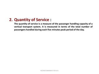 2. Quantity of Service :
The quantity of service is a measure of the passenger handling capacity of a
vertical transport system. It is measured in terms of the total number of
passengers handled during each five minutes peak period of the day.
KEDHEESWARAN K M.Arch
 