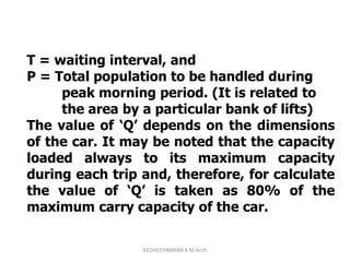 T = waiting interval, and
P = Total population to be handled during
peak morning period. (It is related to
the area by a particular bank of lifts)
The value of ‘Q’ depends on the dimensions
of the car. It may be noted that the capacity
loaded always to its maximum capacity
during each trip and, therefore, for calculate
the value of ‘Q’ is taken as 80% of the
maximum carry capacity of the car.
KEDHEESWARAN K M.Arch
 