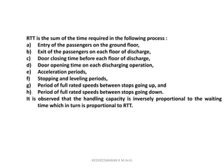 RTT is the sum of the time required in the following process :
a) Entry of the passengers on the ground floor,
b) Exit of the passengers on each floor of discharge,
c) Door closing time before each floor of discharge,
d) Door opening time on each discharging operation,
e) Acceleration periods,
f) Stopping and leveling periods,
g) Period of full rated speeds between stops going up, and
h) Period of full rated speeds between stops going down.
It is observed that the handling capacity is inversely proportional to the waiting
time which in turn is proportional to RTT.
KEDHEESWARAN K M.Arch
 