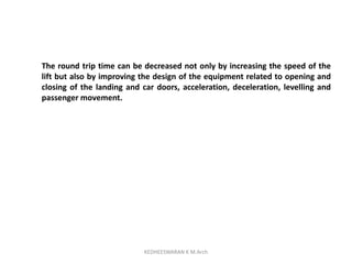 The round trip time can be decreased not only by increasing the speed of the
lift but also by improving the design of the equipment related to opening and
closing of the landing and car doors, acceleration, deceleration, levelling and
passenger movement.
KEDHEESWARAN K M.Arch
 