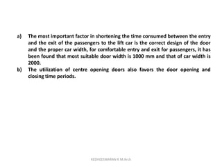 a) The most important factor in shortening the time consumed between the entry
and the exit of the passengers to the lift car is the correct design of the door
and the proper car width, for comfortable entry and exit for passengers, it has
been found that most suitable door width is 1000 mm and that of car width is
2000.
b) The utilization of centre opening doors also favors the door opening and
closing time periods.
KEDHEESWARAN K M.Arch
 