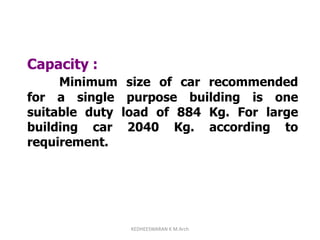 Capacity :
Minimum size of car recommended
for a single purpose building is one
suitable duty load of 884 Kg. For large
building car 2040 Kg. according to
requirement.
KEDHEESWARAN K M.Arch
 
