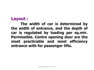 Layout :
The width of car is determined by
the width of entrance, and the depth of
car is regulated by loading per sq.mtr.
Permissible. Centre opening door are the
most practicable and most efficiency
entrance with for passenger lifts.
KEDHEESWARAN K M.Arch
 