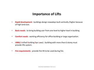 Importance of Lifts
• Rapid development : buildings design nowadays built vertically /higher because
of high land cost.
• Basic needs : to bring building user from one level to higher level in building
• Comfort needs : working efficiency for office building or large organization.
• UBBL( Unified Building Bye-Laws) : building with more than 6 storey must
provide lifts system.
• Fire requirements : provide fire lift to be used during fire.
KEDHEESWARAN K M.Arch
 