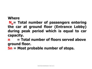 Where
Np= Total number of passengers entering
the car at ground floor (Entrance Lobby)
during peak period which is equal to car
capacity.
n = Total number of floors served above
ground floor.
Sn = Most probable number of stops.
KEDHEESWARAN K M.Arch
 