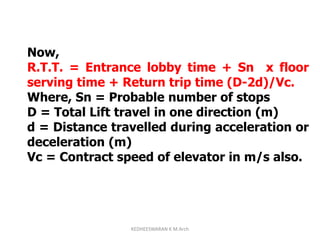 Now,
R.T.T. = Entrance lobby time + Sn x floor
serving time + Return trip time (D-2d)/Vc.
Where, Sn = Probable number of stops
D = Total Lift travel in one direction (m)
d = Distance travelled during acceleration or
deceleration (m)
Vc = Contract speed of elevator in m/s also.
KEDHEESWARAN K M.Arch
 