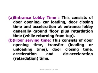 (a)Entrance Lobby Time : This consists of
door opening, car loading, door closing
time and acceleration at entrance lobby
generally ground floor plus retardation
time (while returning from top).
(b)Floor serving time: This consists of door
opening time, transfer (loading or
unloading time), door closing time,
acceleration and de-acceleration
(retardation) time.
KEDHEESWARAN K M.Arch
 