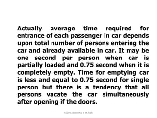 Actually average time required for
entrance of each passenger in car depends
upon total number of persons entering the
car and already available in car. It may be
one second per person when car is
partially loaded and 0.75 second when it is
completely empty. Time for emptying car
is less and equal to 0.75 second for single
person but there is a tendency that all
persons vacate the car simultaneously
after opening if the doors.
KEDHEESWARAN K M.Arch
 