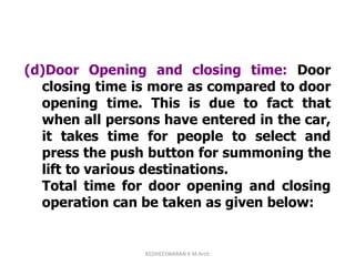 (d)Door Opening and closing time: Door
closing time is more as compared to door
opening time. This is due to fact that
when all persons have entered in the car,
it takes time for people to select and
press the push button for summoning the
lift to various destinations.
Total time for door opening and closing
operation can be taken as given below:
KEDHEESWARAN K M.Arch
 