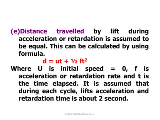 (e)Distance travelled by lift during
acceleration or retardation is assumed to
be equal. This can be calculated by using
formula.
d = ut + ½ ft2
Where U is initial speed = 0, f is
acceleration or retardation rate and t is
the time elapsed. It is assumed that
during each cycle, lifts acceleration and
retardation time is about 2 second.
KEDHEESWARAN K M.Arch
 