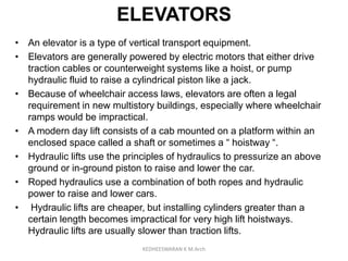 ELEVATORS
• An elevator is a type of vertical transport equipment.
• Elevators are generally powered by electric motors that either drive
traction cables or counterweight systems like a hoist, or pump
hydraulic fluid to raise a cylindrical piston like a jack.
• Because of wheelchair access laws, elevators are often a legal
requirement in new multistory buildings, especially where wheelchair
ramps would be impractical.
• A modern day lift consists of a cab mounted on a platform within an
enclosed space called a shaft or sometimes a “ hoistway “.
• Hydraulic lifts use the principles of hydraulics to pressurize an above
ground or in-ground piston to raise and lower the car.
• Roped hydraulics use a combination of both ropes and hydraulic
power to raise and lower cars.
• Hydraulic lifts are cheaper, but installing cylinders greater than a
certain length becomes impractical for very high lift hoistways.
Hydraulic lifts are usually slower than traction lifts.
KEDHEESWARAN K M.Arch
 