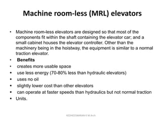 Machine room-less (MRL) elevators
• Machine room-less elevators are designed so that most of the
components fit within the shaft containing the elevator car; and a
small cabinet houses the elevator controller. Other than the
machinery being in the hoistway, the equipment is similar to a normal
traction elevator.
• Benefits
• creates more usable space
 use less energy (70-80% less than hydraulic elevators)
 uses no oil
 slightly lower cost than other elevators
 can operate at faster speeds than hydraulics but not normal traction
 Units.
KEDHEESWARAN K M.Arch
 