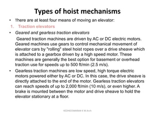 Types of hoist mechanisms
• There are at least four means of moving an elevator:
1. Traction elevators
• Geared and gearless traction elevators
Geared traction machines are driven by AC or DC electric motors.
Geared machines use gears to control mechanical movement of
elevator cars by "rolling" steel hoist ropes over a drive sheave which
is attached to a gearbox driven by a high speed motor. These
machines are generally the best option for basement or overhead
traction use for speeds up to 500 ft/min (2.5 m/s).
• Gearless traction machines are low speed, high torque electric
motors powered either by AC or DC. In this case, the drive sheave is
directly attached to the end of the motor. Gearless traction elevators
can reach speeds of up to 2,000 ft/min (10 m/s), or even higher. A
brake is mounted between the motor and drive sheave to hold the
elevator stationary at a floor.
KEDHEESWARAN K M.Arch
 
